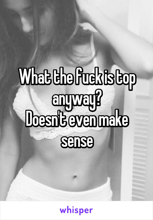 What the fuck is top anyway?
Doesn't even make sense