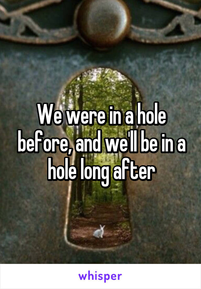 We were in a hole before, and we'll be in a hole long after