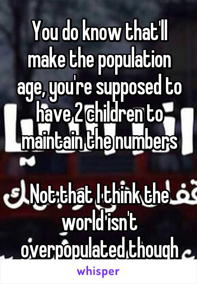 You do know that'll make the population age, you're supposed to have 2 children to maintain the numbers

Not that I think the world isn't overpopulated though