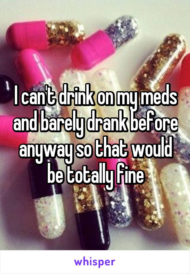 I can't drink on my meds and barely drank before anyway so that would be totally fine