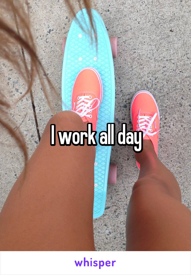 I work all day
