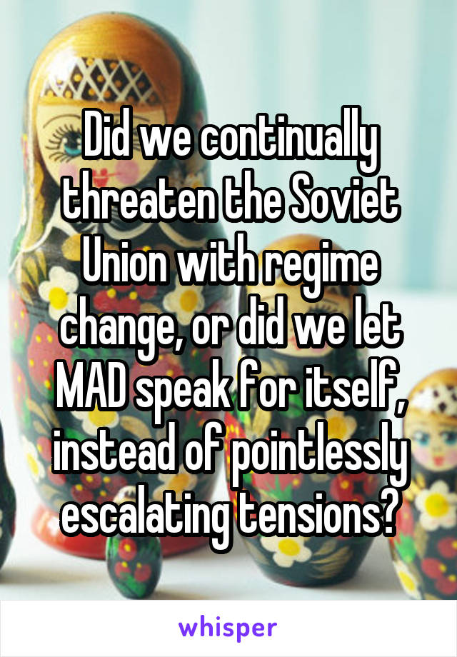 Did we continually threaten the Soviet Union with regime change, or did we let MAD speak for itself, instead of pointlessly escalating tensions?