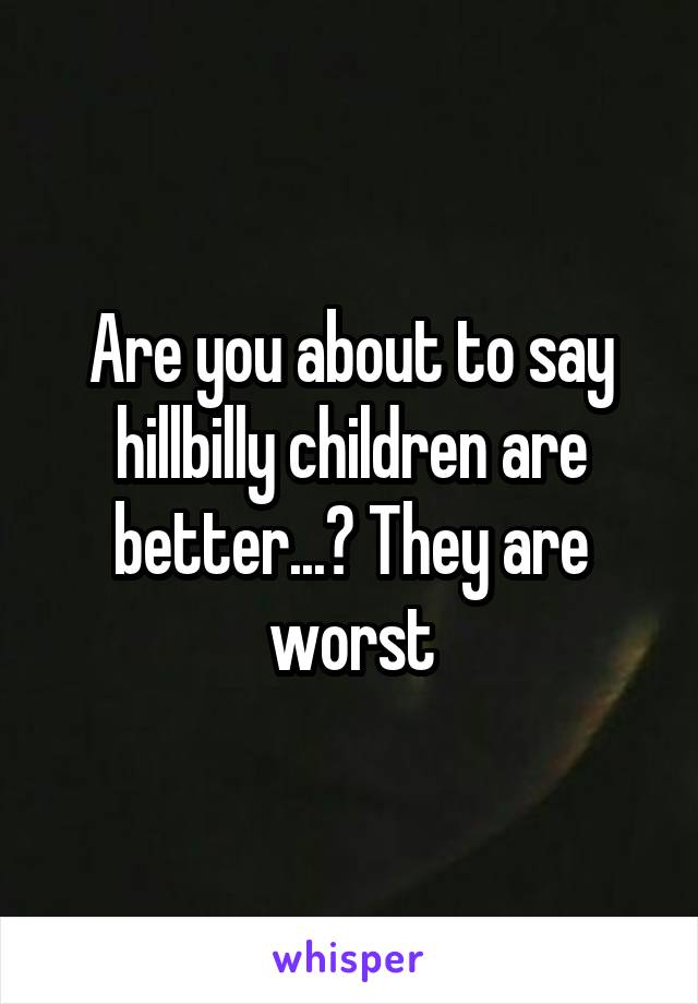 Are you about to say hillbilly children are better...? They are worst