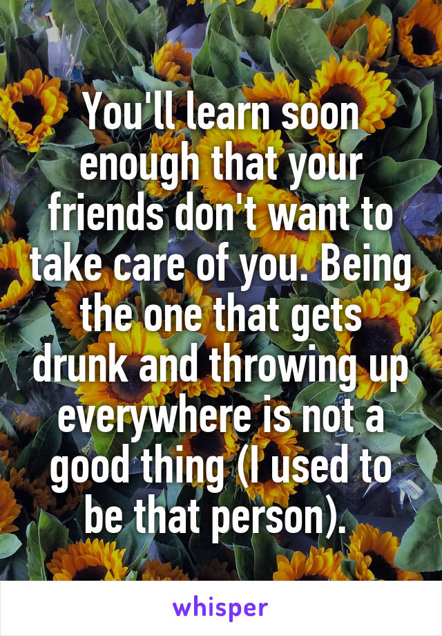 You'll learn soon enough that your friends don't want to take care of you. Being the one that gets drunk and throwing up everywhere is not a good thing (I used to be that person). 
