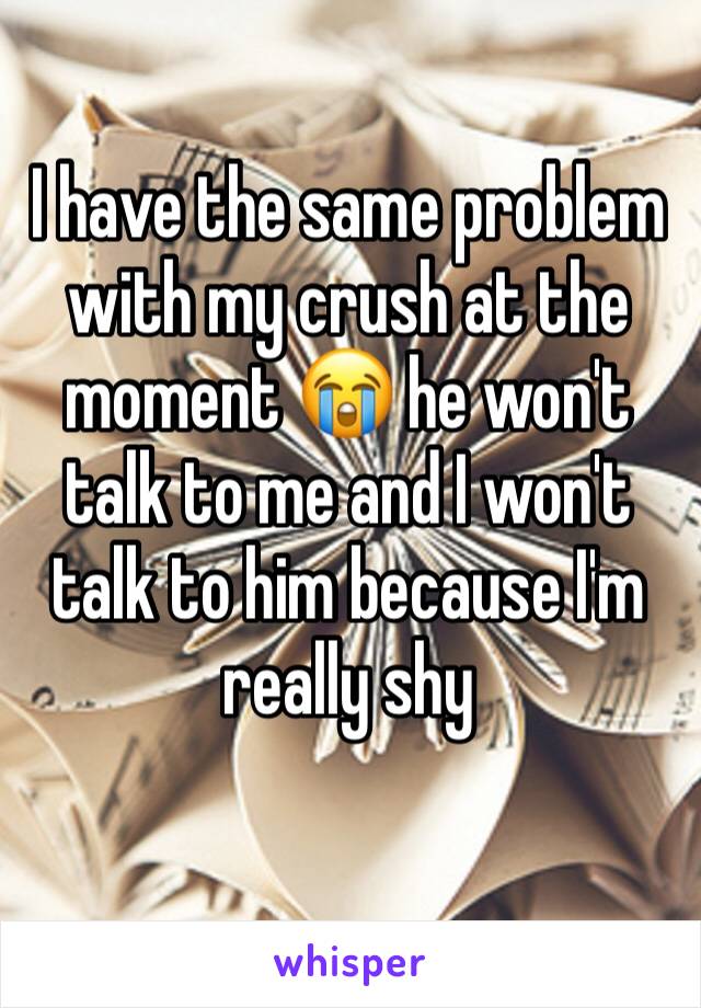 I have the same problem with my crush at the moment 😭 he won't talk to me and I won't talk to him because I'm really shy