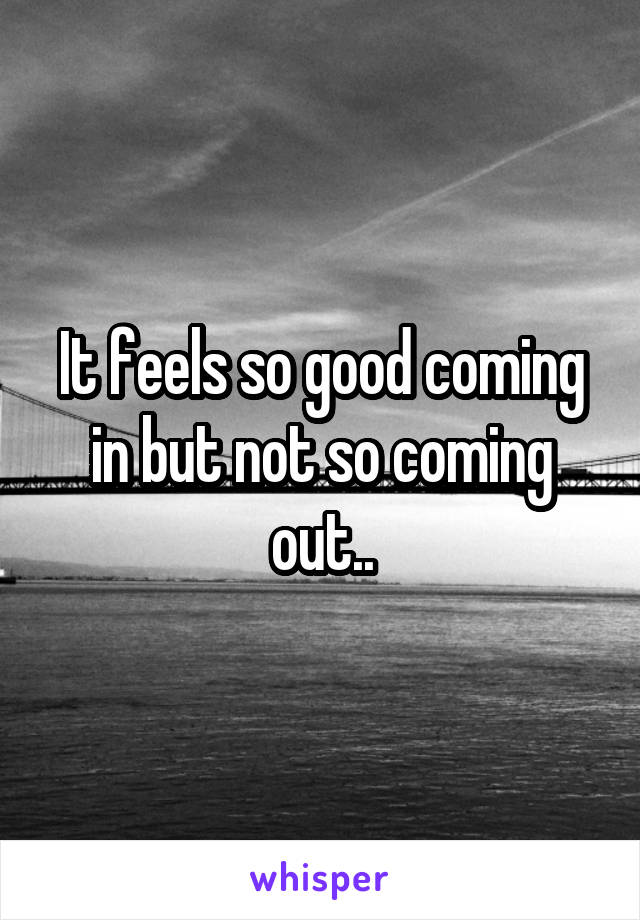 It feels so good coming in but not so coming out..