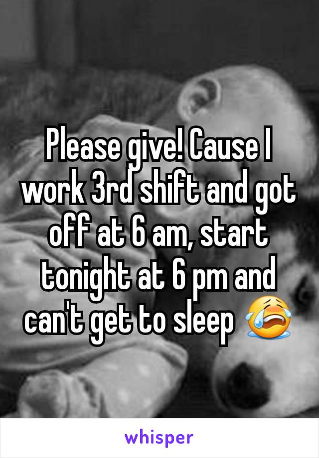 Please give! Cause I work 3rd shift and got off at 6 am, start tonight at 6 pm and can't get to sleep 😭