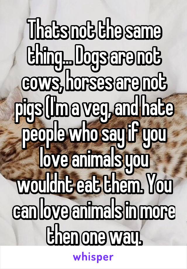 Thats not the same thing... Dogs are not cows, horses are not pigs (I'm a veg, and hate people who say if you love animals you wouldnt eat them. You can love animals in more then one way.