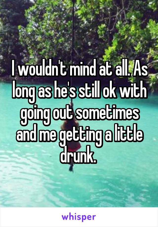 I wouldn't mind at all. As long as he's still ok with going out sometimes and me getting a little drunk. 