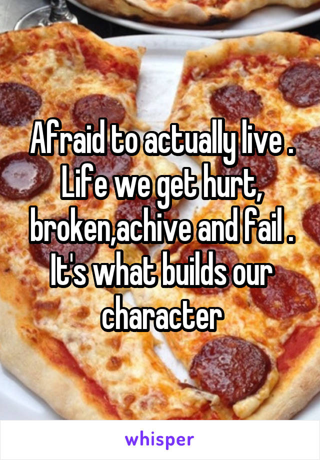 Afraid to actually live . Life we get hurt, broken,achive and fail . It's what builds our character