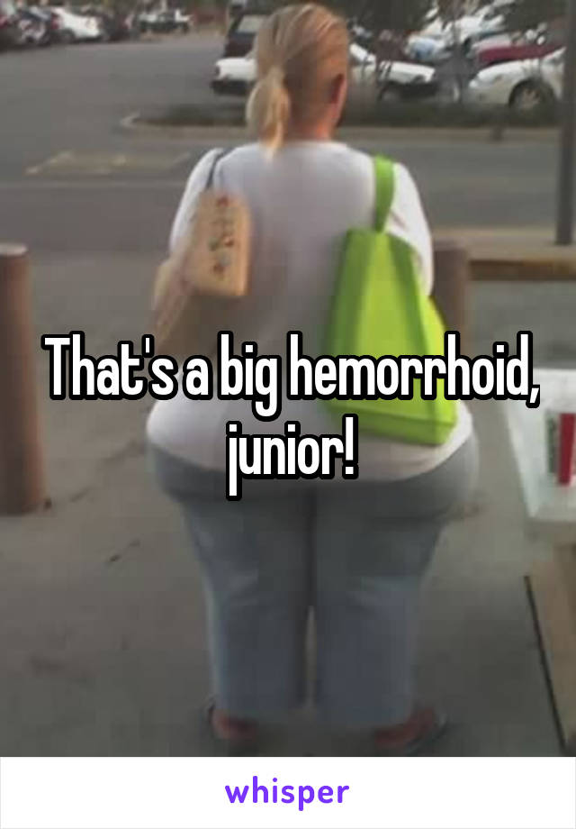 That's a big hemorrhoid, junior!