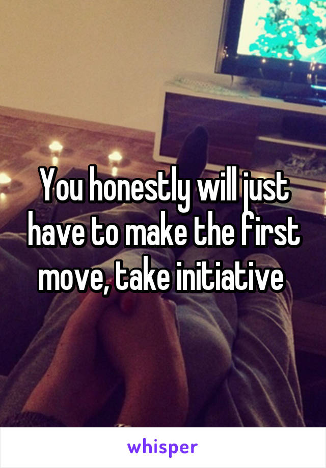 You honestly will just have to make the first move, take initiative 