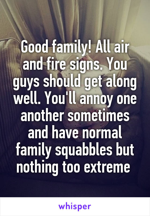 Good family! All air and fire signs. You guys should get along well. You'll annoy one another sometimes and have normal family squabbles but nothing too extreme 