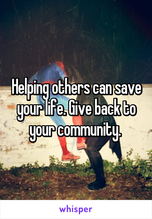 Helping others can save your life. Give back to your community. 