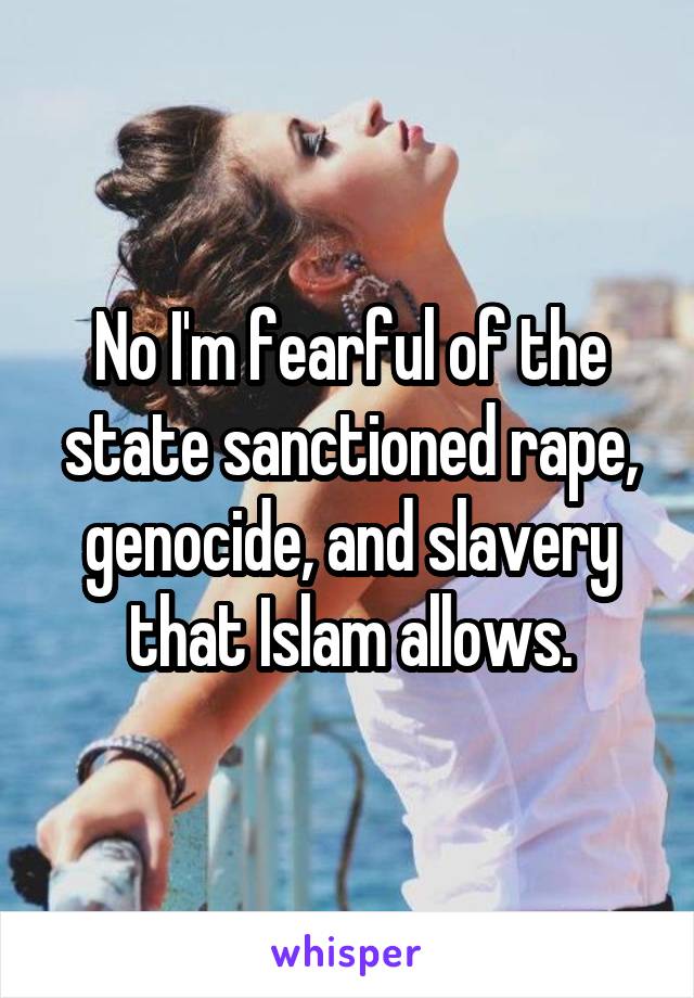 No I'm fearful of the state sanctioned rape, genocide, and slavery that Islam allows.