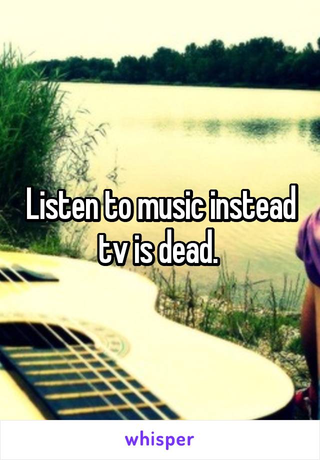 Listen to music instead tv is dead. 