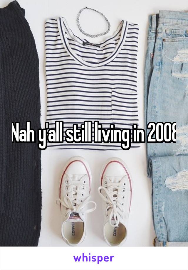 Nah y'all still living in 2008