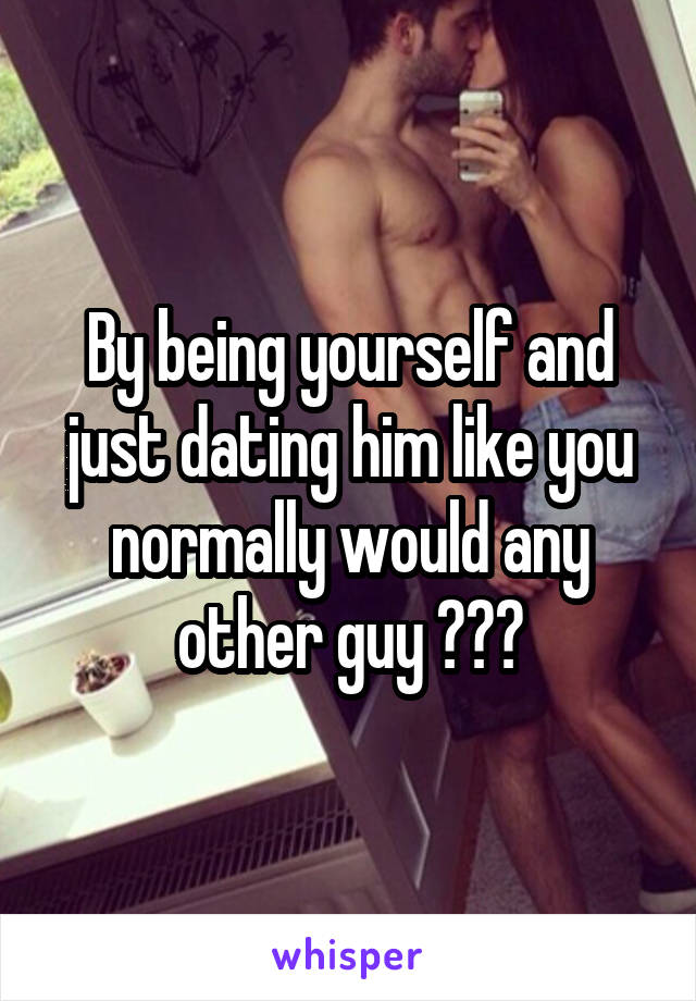 By being yourself and just dating him like you normally would any other guy ???