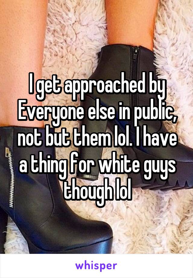 I get approached by Everyone else in public, not but them lol. I have a thing for white guys though lol