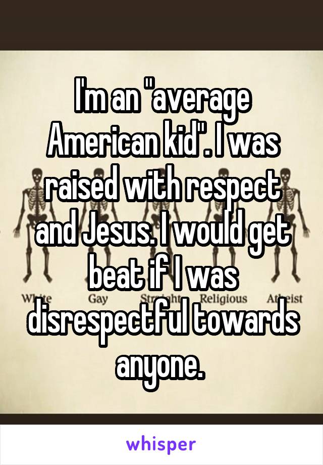 I'm an "average American kid". I was raised with respect and Jesus. I would get beat if I was disrespectful towards anyone. 
