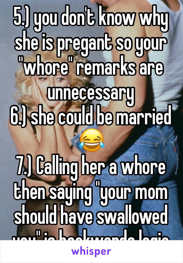5.) you don't know why she is pregant so your "whore" remarks are unnecessary
6.) she could be married 😂
7.) Calling her a whore then saying "your mom should have swallowed you" is backwards logic