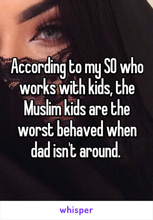 According to my SO who works with kids, the Muslim kids are the worst behaved when dad isn't around. 