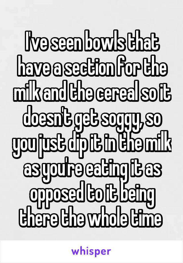 I've seen bowls that have a section for the milk and the cereal so it doesn't get soggy, so you just dip it in the milk as you're eating it as opposed to it being there the whole time 