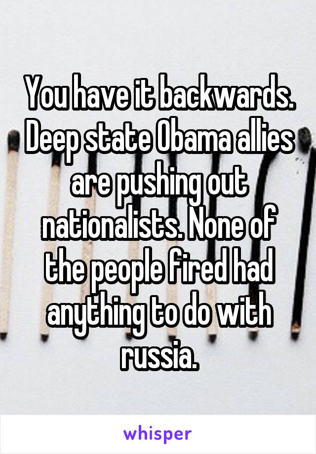 You have it backwards. Deep state Obama allies are pushing out nationalists. None of the people fired had anything to do with russia.