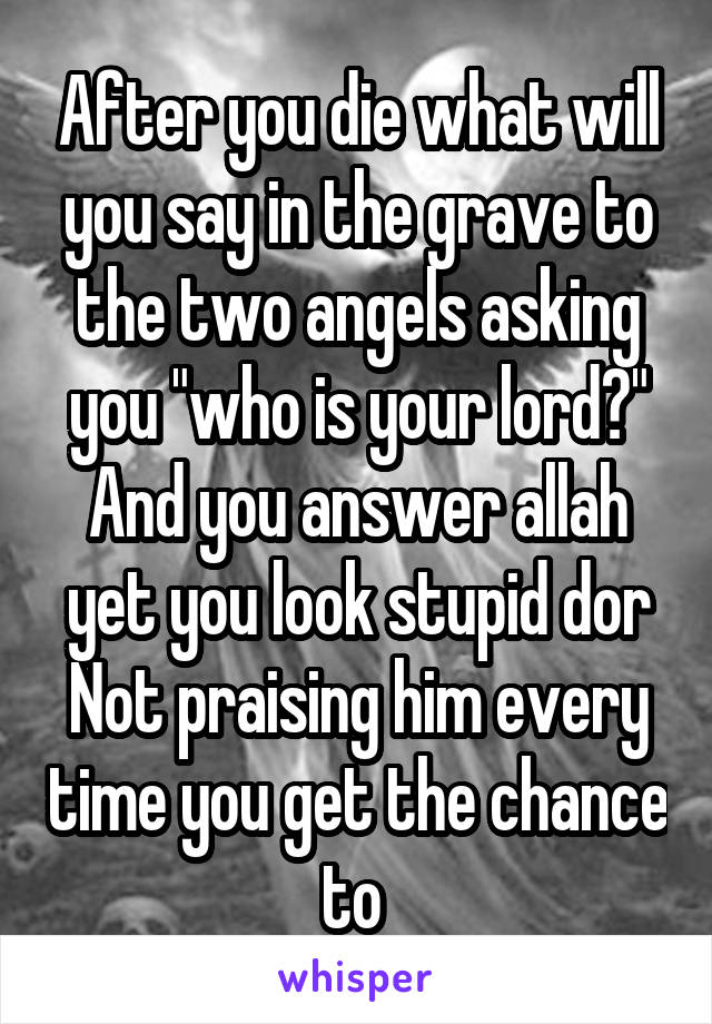 After you die what will you say in the grave to the two angels asking you "who is your lord?" And you answer allah yet you look stupid dor
Not praising him every time you get the chance to 