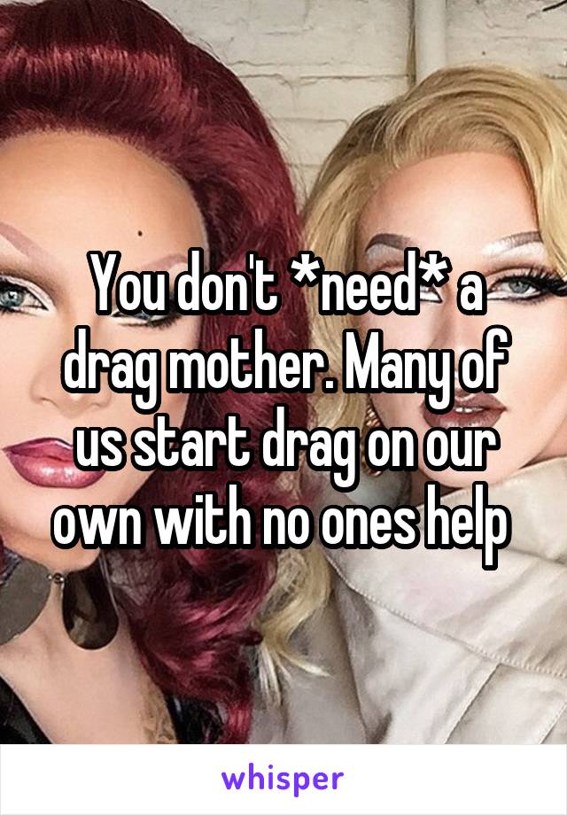 You don't *need* a drag mother. Many of us start drag on our own with no ones help 