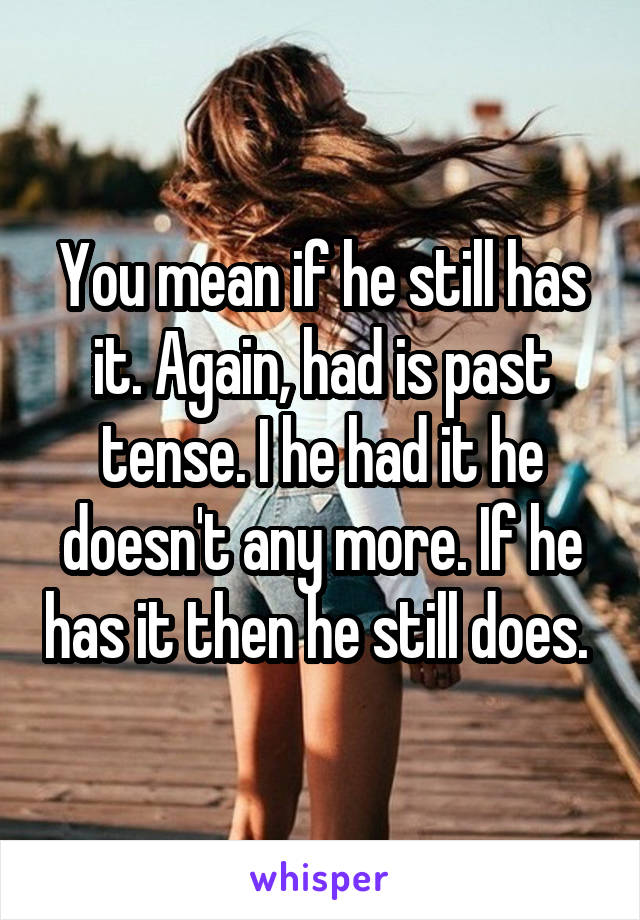 You mean if he still has it. Again, had is past tense. I he had it he doesn't any more. If he has it then he still does. 