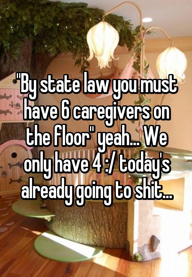 "By state law you must have 6 caregivers on the floor" yeah... We only have 4 :/ today's already going to shit...