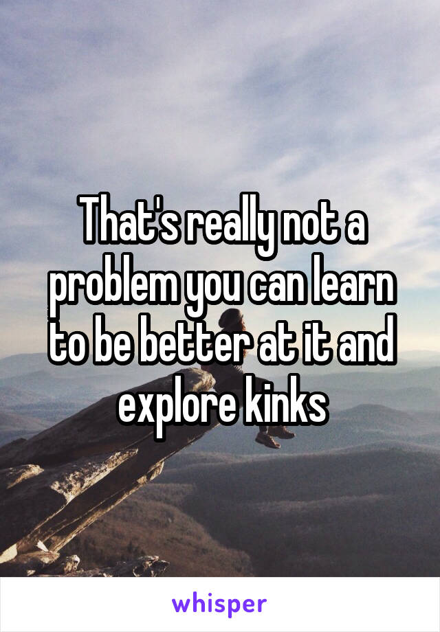 That's really not a problem you can learn to be better at it and explore kinks