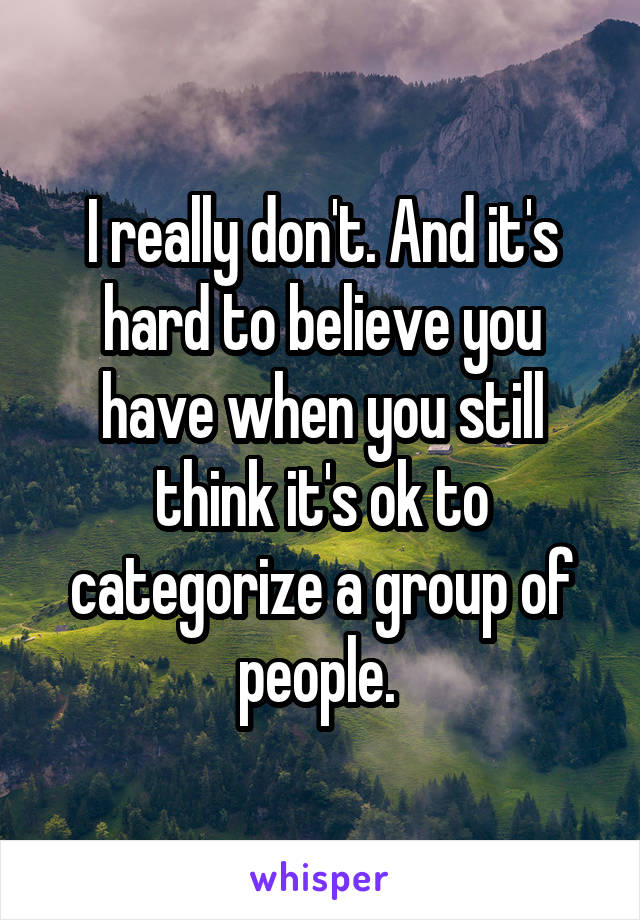 I really don't. And it's hard to believe you have when you still think it's ok to categorize a group of people. 