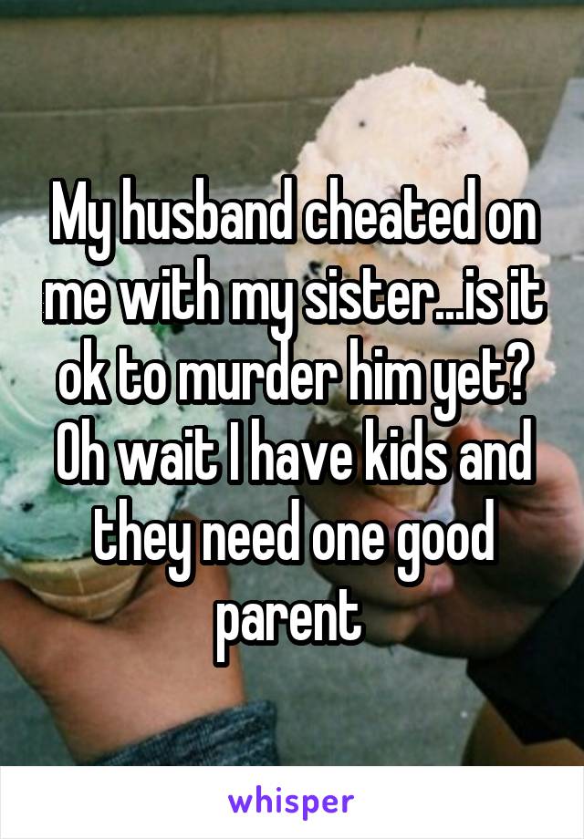My husband cheated on me with my sister...is it ok to murder him yet? Oh wait I have kids and they need one good parent 