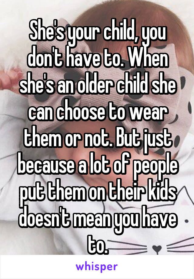 She's your child, you don't have to. When she's an older child she can choose to wear them or not. But just because a lot of people put them on their kids doesn't mean you have to.