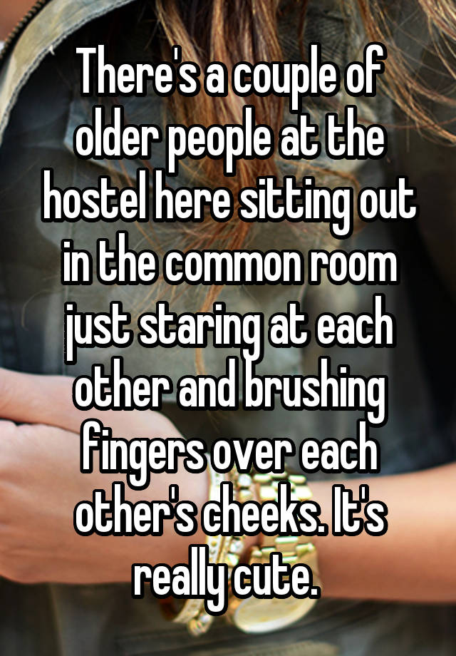 There's a couple of older people at the hostel here sitting out in the common room just staring at each other and brushing fingers over each other's cheeks. It's really cute. 