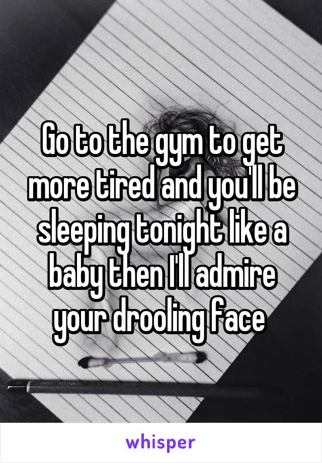 Go to the gym to get more tired and you'll be sleeping tonight like a baby then I'll admire your drooling face 