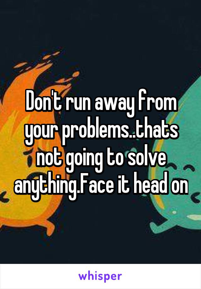 Don't run away from your problems..thats not going to solve anything.Face it head on