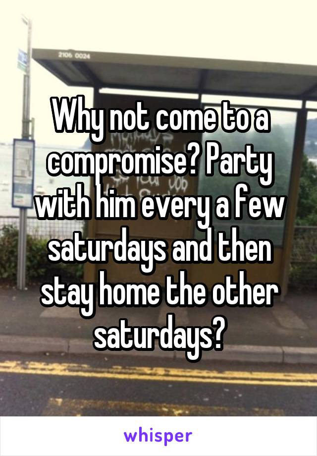 Why not come to a compromise? Party with him every a few saturdays and then stay home the other saturdays?