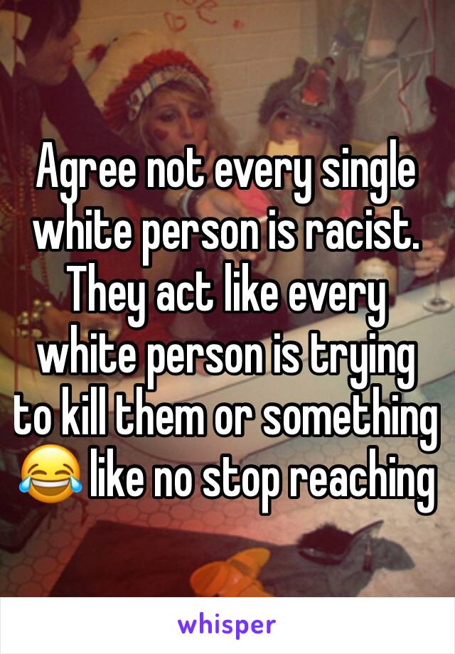 Agree not every single white person is racist. They act like every white person is trying to kill them or something 😂 like no stop reaching 