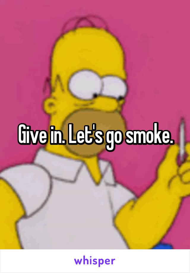 Give in. Let's go smoke.