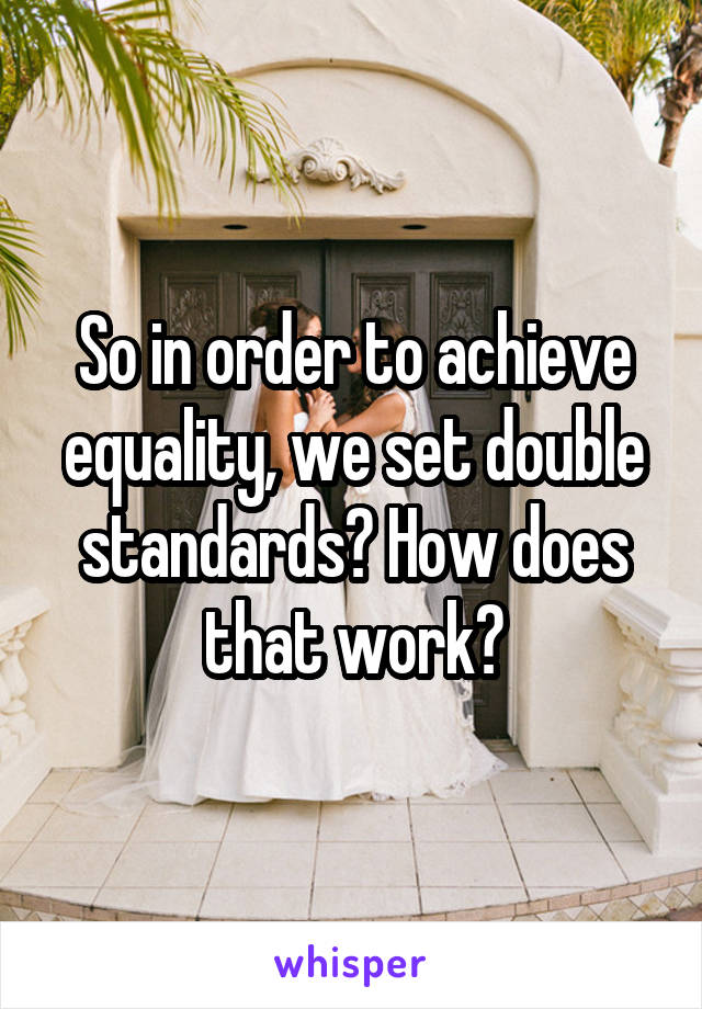 So in order to achieve equality, we set double standards? How does that work?