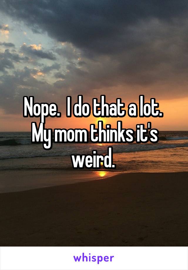 Nope.  I do that a lot.  My mom thinks it's weird. 
