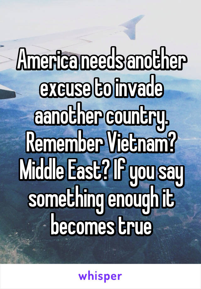 America needs another excuse to invade aanother country. Remember Vietnam? Middle East? If you say something enough it becomes true