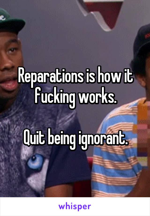 Reparations is how it fucking works.

Quit being ignorant.