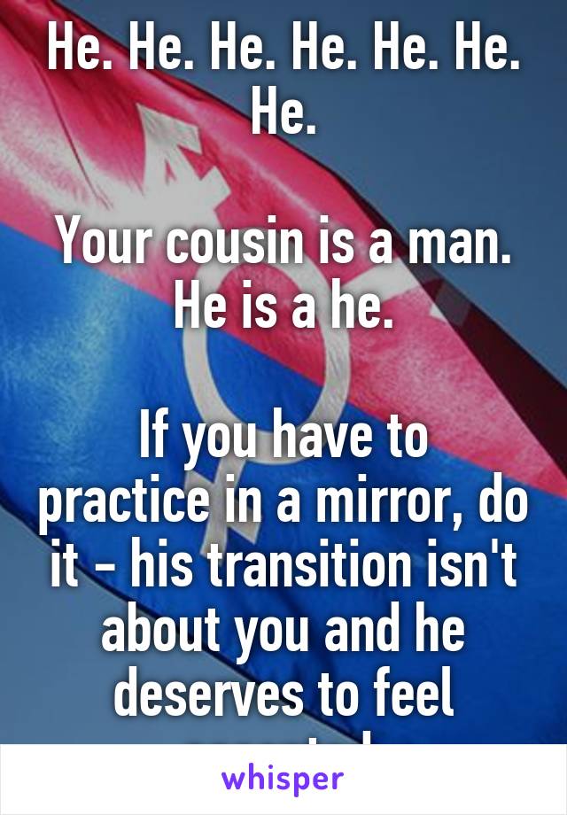 He. He. He. He. He. He. He.

Your cousin is a man. He is a he.

If you have to practice in a mirror, do it - his transition isn't about you and he deserves to feel accepted.