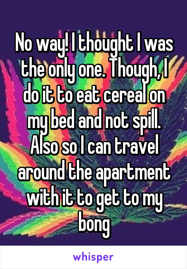 No way! I thought I was the only one. Though, I do it to eat cereal on my bed and not spill. Also so I can travel around the apartment with it to get to my bong