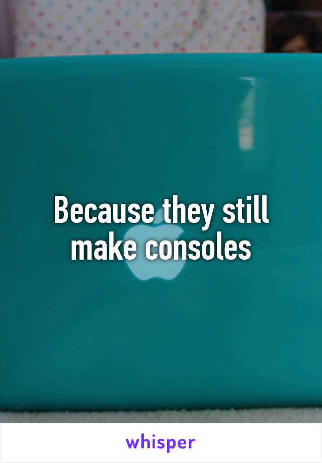 Because they still make consoles