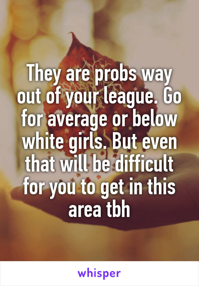 They are probs way out of your league. Go for average or below white girls. But even that will be difficult for you to get in this area tbh